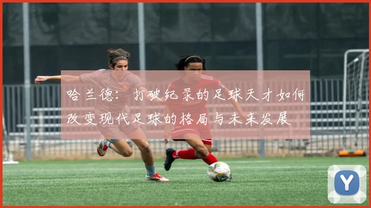 哈兰德：打破纪录的足球天才如何改变现代足球的格局与未来发展