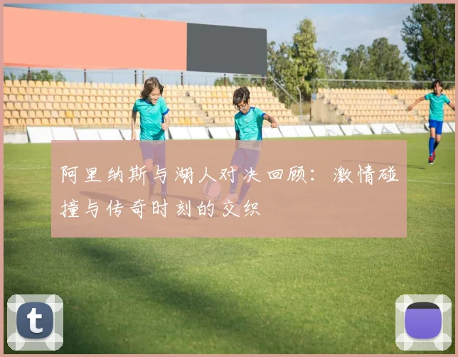 阿里纳斯与湖人对决回顾：激情碰撞与传奇时刻的交织