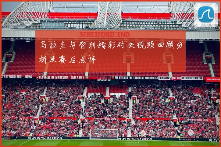 乌拉圭与智利精彩对决视频回顾分析及赛后点评