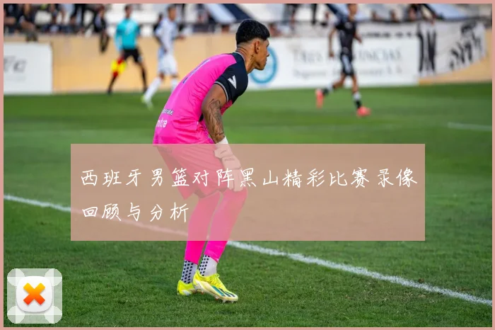 西班牙男篮对阵黑山精彩比赛录像回顾与分析