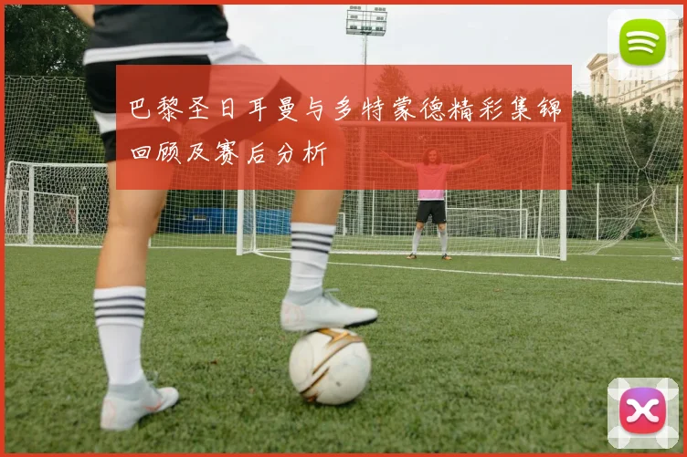 巴黎圣日耳曼与多特蒙德精彩集锦回顾及赛后分析